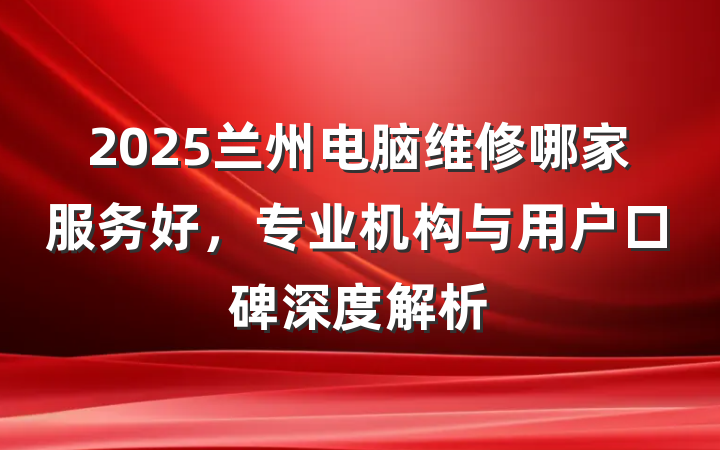 2025兰州电脑维修哪家服务好,专业机构与用户口碑深度解析