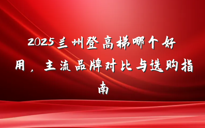 2025兰州登高梯哪个好用，主流品牌对比与选购指南