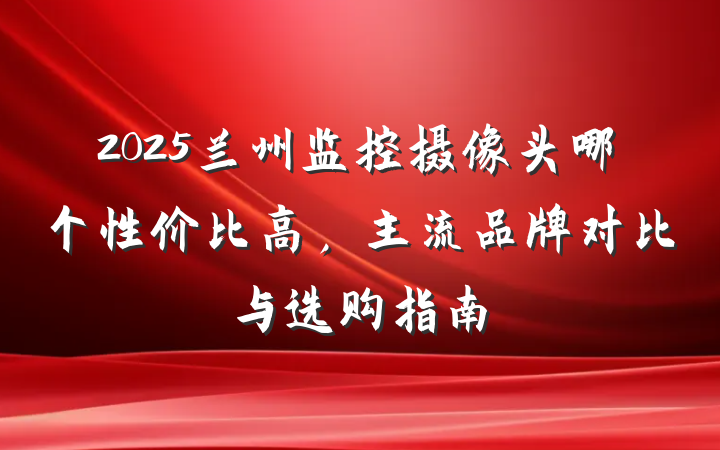 2025兰州监控摄像头哪个性价比高，主流品牌对比与选购指南