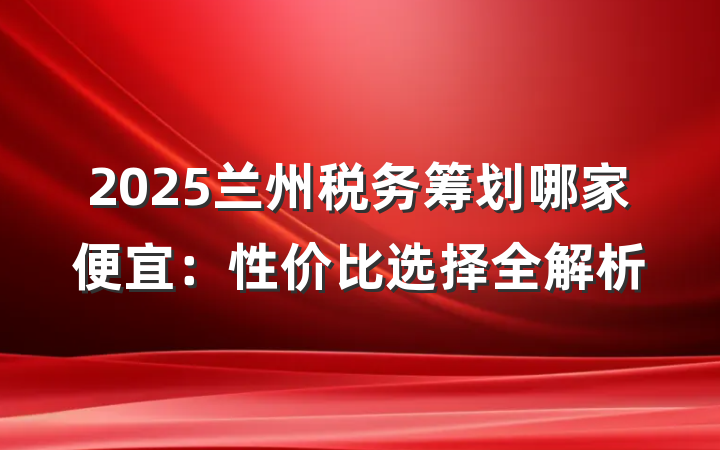 2025兰州税务筹划哪家便宜：性价比选择全解析