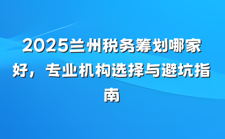 2025兰州税务筹划哪家好，专业机构选择与避坑指南