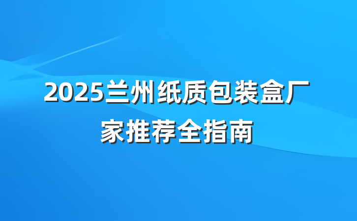 2025兰州纸质包装盒厂家推荐全指南