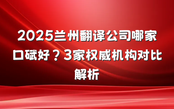 2025兰州翻译公司哪家口碑好?3家权威机构对比解析