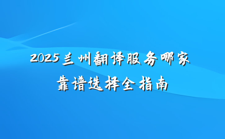 2025兰州翻译服务哪家靠谱选择全指南