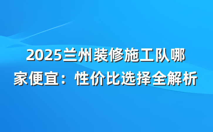 2025兰州装修施工队哪家便宜：性价比选择全解析