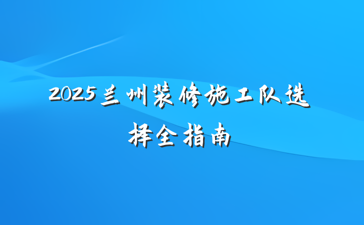 2025兰州装修施工队选择全指南