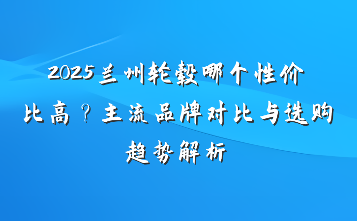 2025兰州轮毂哪个性价比高?主流品牌对比与选购趋势解析
