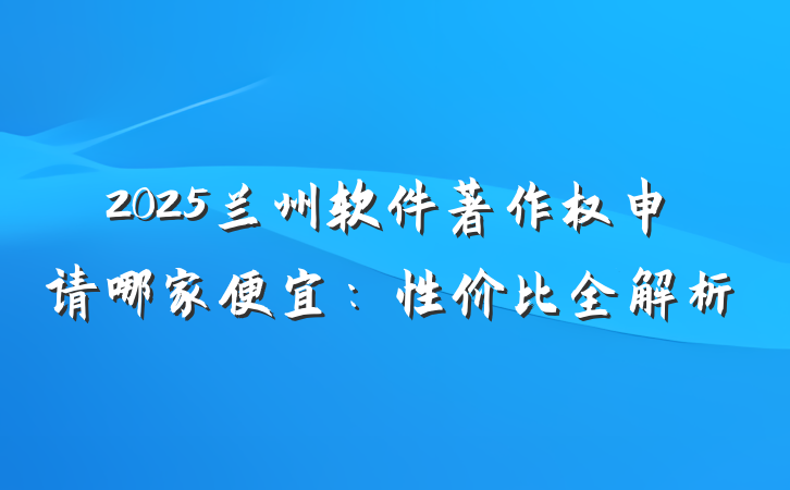 2025兰州软件著作权申请哪家便宜：性价比全解析