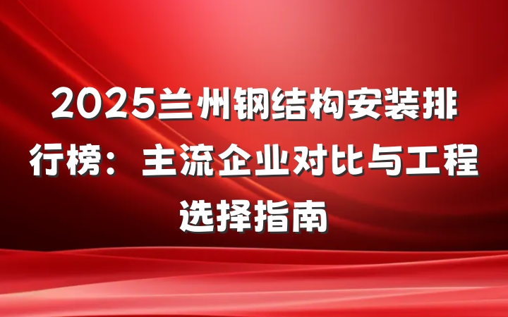 2025兰州钢结构安装排行榜：主流企业对比与工程选择指南