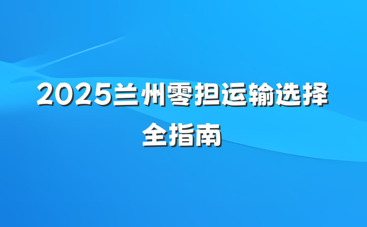 2025兰州零担运输选择全指南