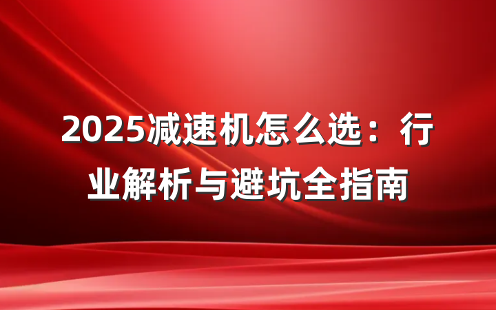 2025减速机怎么选:行业解析与避坑全指南