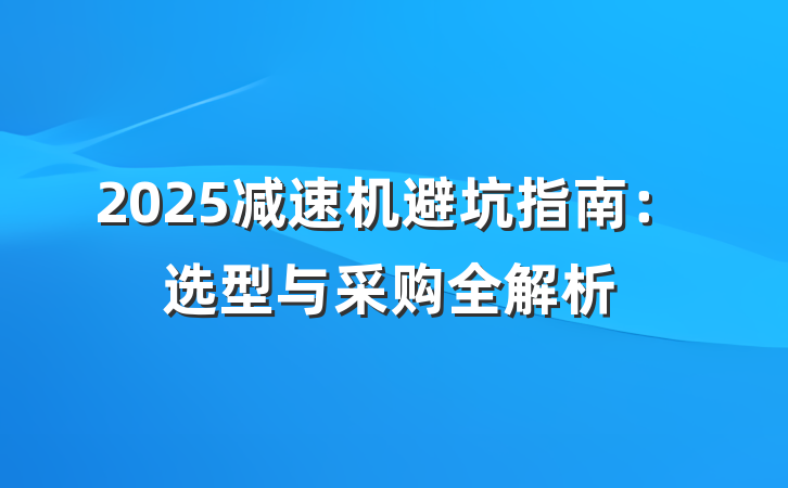 2025减速机避坑指南:选型与采购全解析