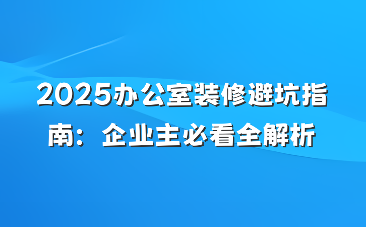 2025办公室装修避坑指南:企业主必看全解析