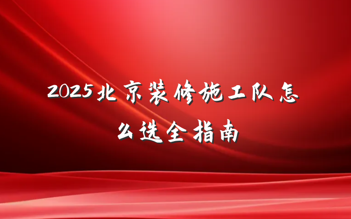2025北京装修施工队怎么选全指南