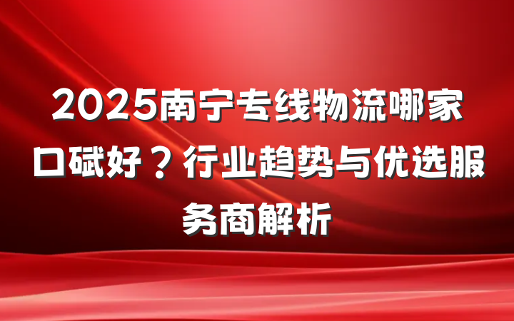 2025南宁专线物流哪家口碑好?行业趋势与优选服务商解析