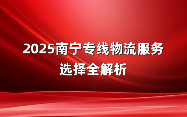 2025南宁专线物流服务选择全解析