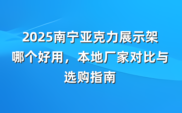 2025南宁亚克力展示架哪个好用,本地厂家对比与选购指南