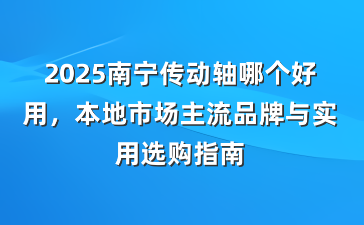 2025南宁传动轴哪个好用,本地市场主流品牌与实用选购指南