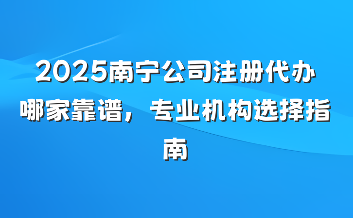 2025南宁公司注册代办哪家靠谱，专业机构选择指南