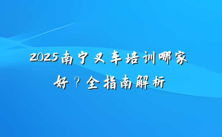 2025南宁叉车培训哪家好?全指南解析