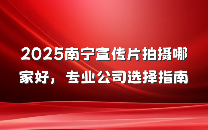 2025南宁宣传片拍摄哪家好,专业公司选择指南