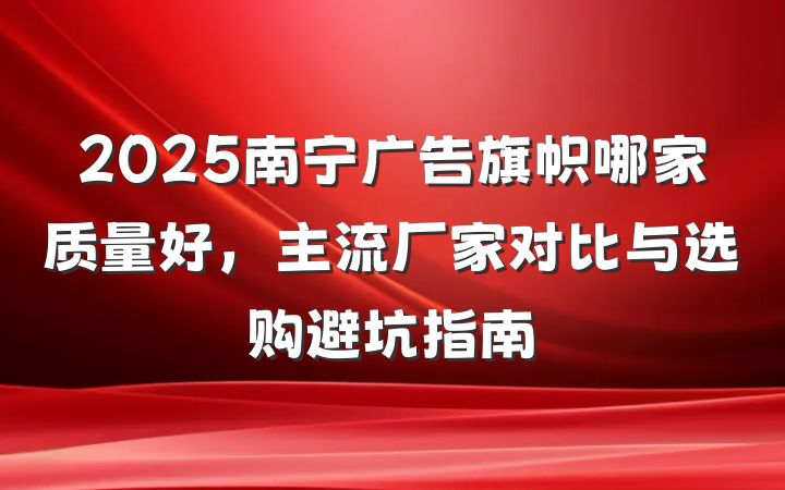 2025南宁广告旗帜哪家质量好，主流厂家对比与选购避坑指南