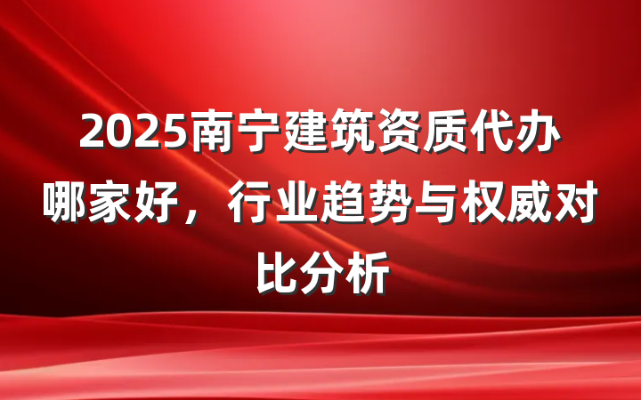 2025南宁建筑资质代办哪家好，行业趋势与权威对比分析