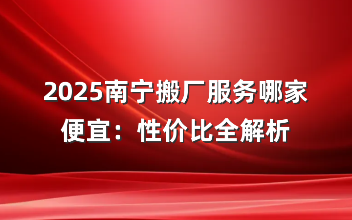 2025南宁搬厂服务哪家便宜:性价比全解析