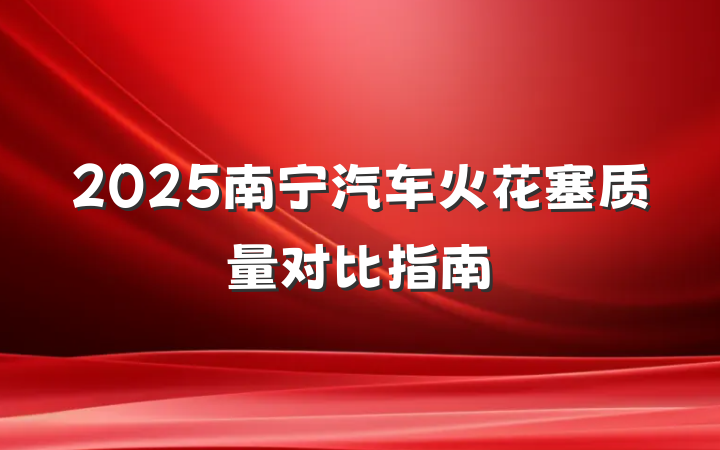 2025南宁汽车火花塞质量对比指南