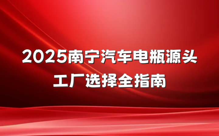 2025南宁汽车电瓶源头工厂选择全指南