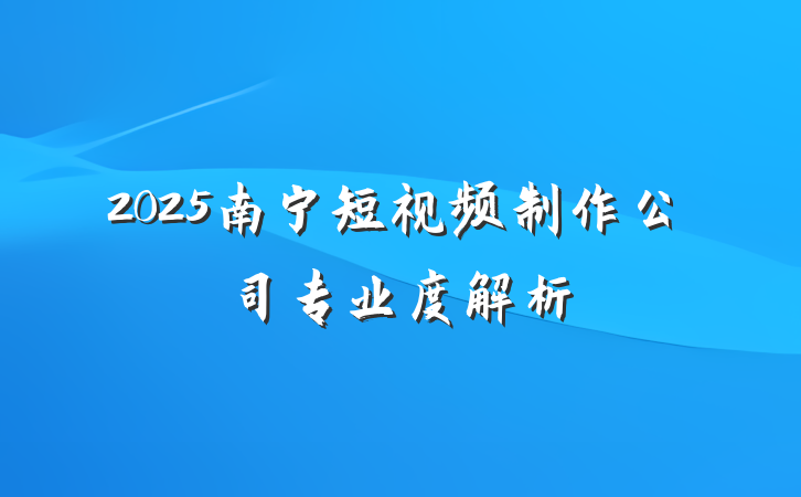 2025南宁短视频制作公司专业度解析