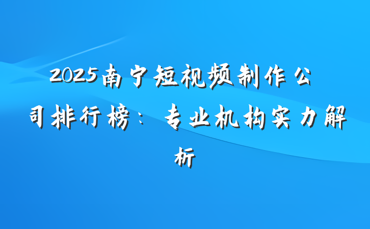 2025南宁短视频制作公司排行榜:专业机构实力解析