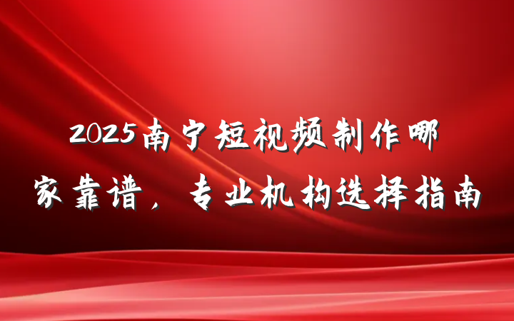 2025南宁短视频制作哪家靠谱，专业机构选择指南