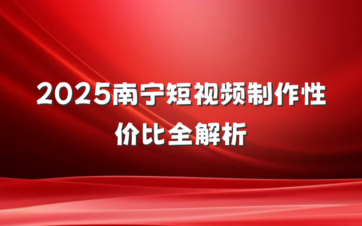 2025南宁短视频制作性价比全解析