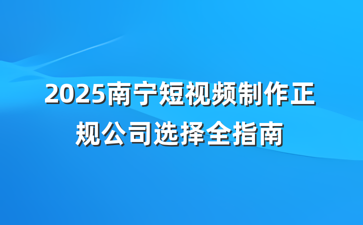 2025南宁短视频制作正规公司选择全指南