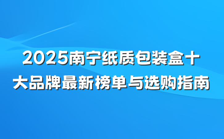 2025南宁纸质包装盒十大品牌最新榜单与选购指南