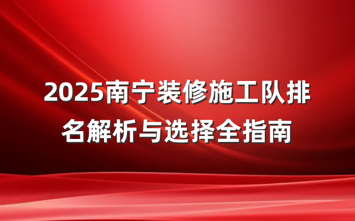 2025南宁装修施工队排名解析与选择全指南