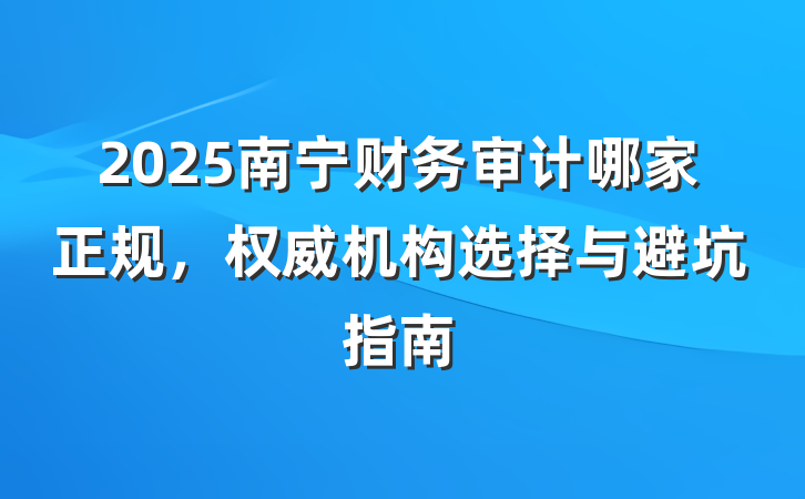 2025南宁财务审计哪家正规,权威机构选择与避坑指南