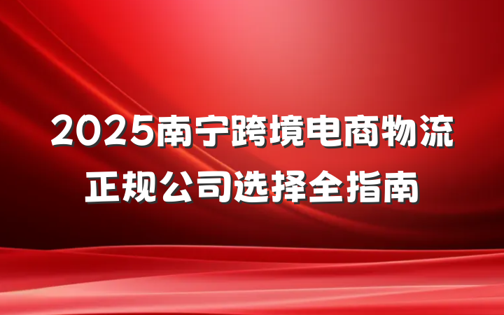 2025南宁跨境电商物流正规公司选择全指南