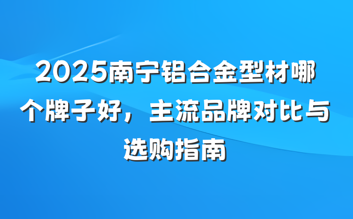 2025南宁铝合金型材哪个牌子好，主流品牌对比与选购指南