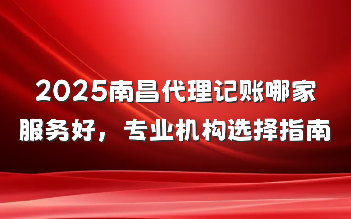 2025南昌代理记账哪家服务好,专业机构选择指南