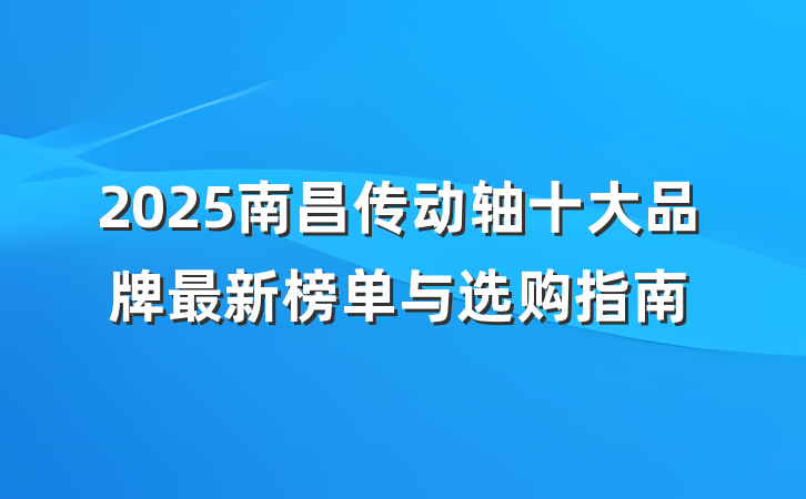 2025南昌传动轴十大品牌最新榜单与选购指南