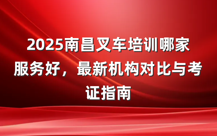 2025南昌叉车培训哪家服务好，最新机构对比与考证指南