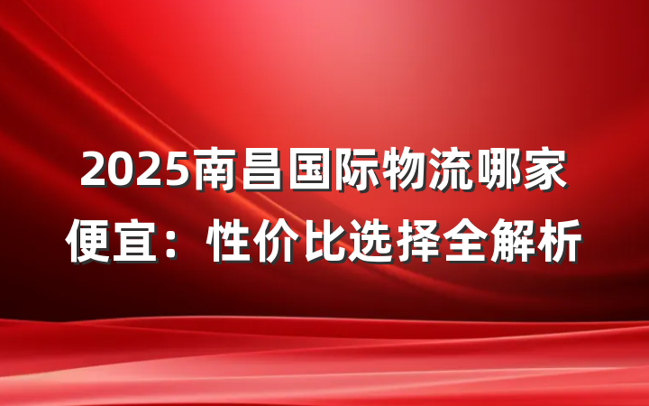2025南昌国际物流哪家便宜:性价比选择全解析