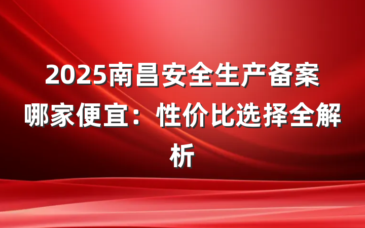 2025南昌安全生产备案哪家便宜:性价比选择全解析