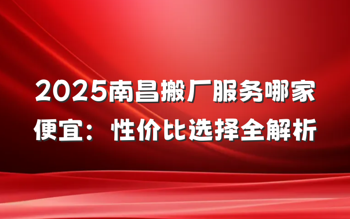 2025南昌搬厂服务哪家便宜:性价比选择全解析