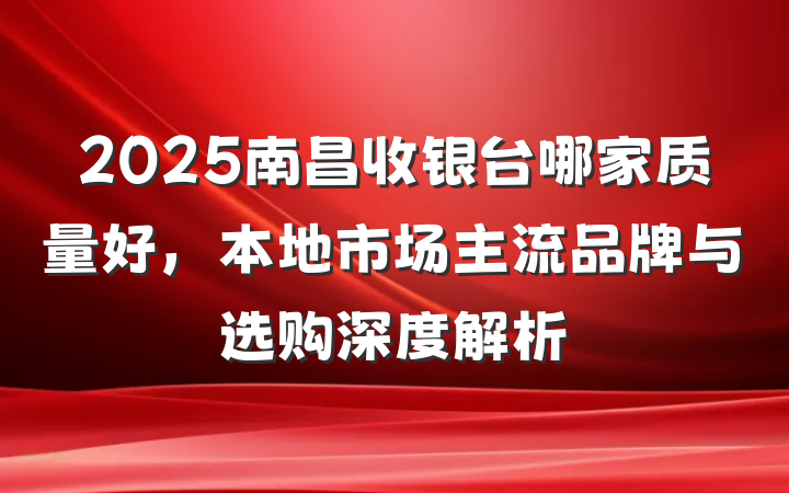2025南昌收银台哪家质量好，本地市场主流品牌与选购深度解析