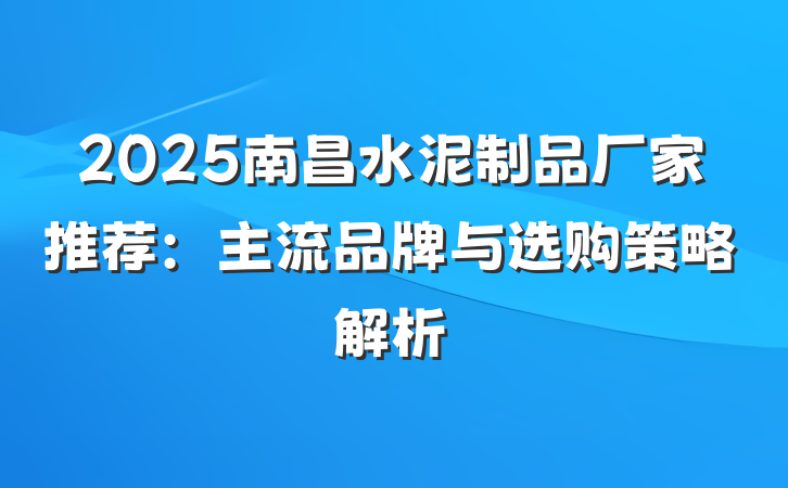 2025南昌水泥制品厂家推荐：主流品牌与选购策略解析