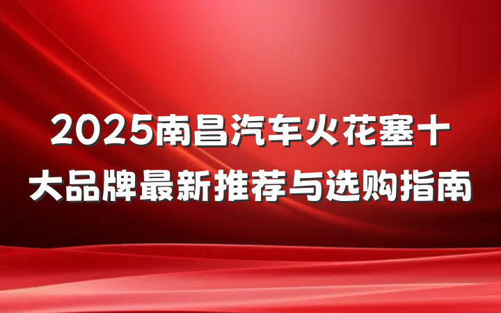 2025南昌汽车火花塞十大品牌最新推荐与选购指南