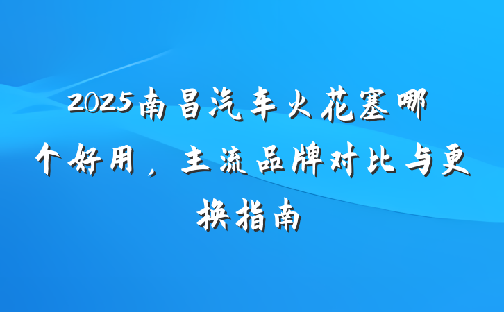 2025南昌汽车火花塞哪个好用，主流品牌对比与更换指南